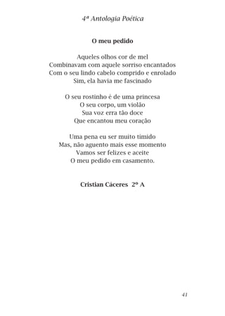 O meu pedido
Aqueles olhos cor de mel
Combinavam com aquele sorriso encantados
Com o seu lindo cabelo comprido e enrolado
Sim, ela havia me fascinado
O seu rostinho é de uma princesa
O seu corpo, um violão
Sua voz erra tão doce
Que encantou meu coração
Uma pena eu ser muito tímido
Mas, não aguento mais esse momento
Vamos ser felizes e aceite
O meu pedido em casamento.
Cristian Cáceres 2º A
4ª Antologia Poética
41
 