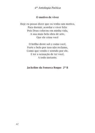 O motivo de viver
Hoje eu posso dizer que eu tenho um motivo,
Para dormir, acordar e viver feliz
Pois Deus colocou em minha vida,
A sua mais bela obra de arte,
Que ele criou você
O brilho deste sol e como você,
Forte e belo por isso não reclamo,
Como que vendo e sentido por ele,
E ter a sensação de ter você,
A todo instante.
Jackeline da Fonseca Roque 2º B
4ª Antologia Poética
42
 