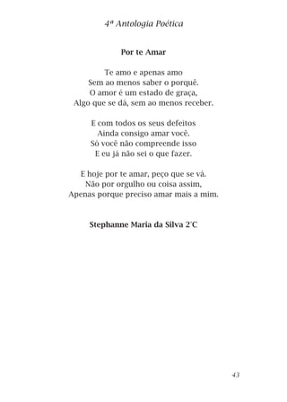 Por te Amar
Te amo e apenas amo
Sem ao menos saber o porquê.
O amor é um estado de graça,
Algo que se dá, sem ao menos receber.
E com todos os seus defeitos
Ainda consigo amar você.
Só você não compreende isso
E eu já não sei o que fazer.
E hoje por te amar, peço que se vá.
Não por orgulho ou coisa assim,
Apenas porque preciso amar mais a mim.
Stephanne Maria da Silva 2°C
4ª Antologia Poética
43
 