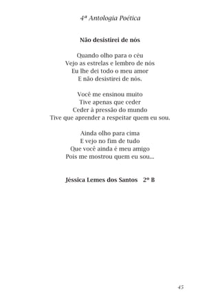 Não desistirei de nós
Quando olho para o céu
Vejo as estrelas e lembro de nós
Eu lhe dei todo o meu amor
E não desistirei de nós.
Você me ensinou muito
Tive apenas que ceder
Ceder à pressão do mundo
Tive que aprender a respeitar quem eu sou.
Ainda olho para cima
E vejo no fim de tudo
Que você ainda é meu amigo
Pois me mostrou quem eu sou...
Jéssica Lemes dos Santos 2º B
4ª Antologia Poética
45
 