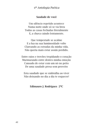 Saudade de você
Um silêncio repetido acontece
Numa noite onde só se via breu
Todas as casas fechadas literalmente
E, a chuva caindo lentamente.
Que tempestade se acalme
E a lua na sua luminosidade volte
Clareando as estradas da minha vida.
Não queria mais estar assim perdido.
Entre raios e trovões trepidando o coração
Murmurando entre dentes minha emoção
Cansado de estar com um nó no peito
De uma saudade presa sem proveito
Esta saudade que se embrulha ao viver
Não deixando no dia a dia te esquecer!
Edimauro J. Rodrigues 2ºC
4ª Antologia Poética
46
 