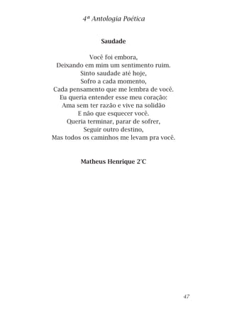 Saudade
Você foi embora,
Deixando em mim um sentimento ruim.
Sinto saudade até hoje,
Sofro a cada momento,
Cada pensamento que me lembra de você.
Eu queria entender esse meu coração:
Ama sem ter razão e vive na solidão
E não que esquecer você.
Queria terminar, parar de sofrer,
Seguir outro destino,
Mas todos os caminhos me levam pra você.
Matheus Henrique 2°C
4ª Antologia Poética
47
 