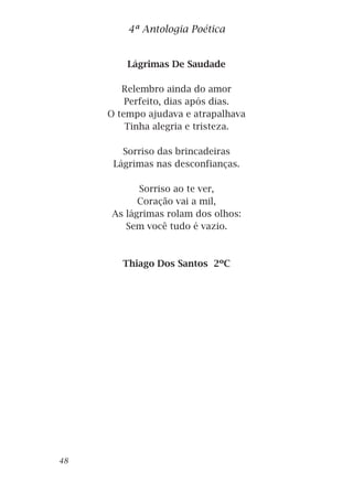 Lágrimas De Saudade
Relembro ainda do amor
Perfeito, dias após dias.
O tempo ajudava e atrapalhava
Tinha alegria e tristeza.
Sorriso das brincadeiras
Lágrimas nas desconfianças.
Sorriso ao te ver,
Coração vai a mil,
As lágrimas rolam dos olhos:
Sem você tudo é vazio.
Thiago Dos Santos 2ºC
4ª Antologia Poética
48
 