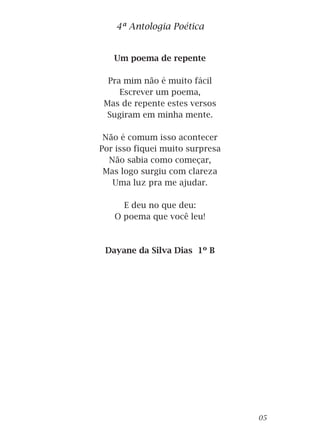 Um poema de repente
Pra mim não é muito fácil
Escrever um poema,
Mas de repente estes versos
Sugiram em minha mente.
Não é comum isso acontecer
Por isso fiquei muito surpresa
Não sabia como começar,
Mas logo surgiu com clareza
Uma luz pra me ajudar.
E deu no que deu:
O poema que você leu!
Dayane da Silva Dias 1º B
4ª Antologia Poética
05
 