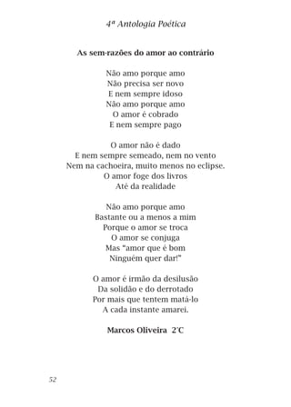 As sem-razões do amor ao contrário
Não amo porque amo
Não precisa ser novo
E nem sempre idoso
Não amo porque amo
O amor é cobrado
E nem sempre pago
O amor não é dado
E nem sempre semeado, nem no vento
Nem na cachoeira, muito menos no eclipse.
O amor foge dos livros
Até da realidade
Não amo porque amo
Bastante ou a menos a mim
Porque o amor se troca
O amor se conjuga
Mas “amor que é bom
Ninguém quer dar!”
O amor é irmão da desilusão
Da solidão e do derrotado
Por mais que tentem matá-lo
A cada instante amarei.
Marcos Oliveira 2°C
4ª Antologia Poética
52
 