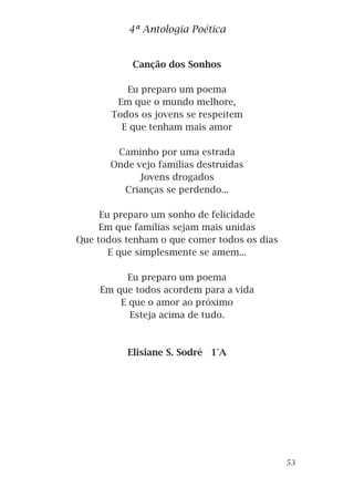 Canção dos Sonhos
Eu preparo um poema
Em que o mundo melhore,
Todos os jovens se respeitem
E que tenham mais amor
Caminho por uma estrada
Onde vejo famílias destruídas
Jovens drogados
Crianças se perdendo...
Eu preparo um sonho de felicidade
Em que famílias sejam mais unidas
Que todos tenham o que comer todos os dias
E que simplesmente se amem...
Eu preparo um poema
Em que todos acordem para a vida
E que o amor ao próximo
Esteja acima de tudo.
Elisiane S. Sodré 1°A
4ª Antologia Poética
53
 