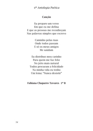 Canção
Eu preparo um verso
Em que eu me defina
E que as pessoas me reconheçam
Nas palavras simples que escrevo
Caminho pelas ruas
Onde todos passam
E só os meus amigos
Me saúdam
Eu distribuo meu carinho
Para quem me faz feliz
No jeito mais natural
Todos procuram a felicidade
Na minha vida eu tenho
Um lema: “Nunca desistir”
Fabiana Chaparro Tavares 1º B
4ª Antologia Poética
54
 