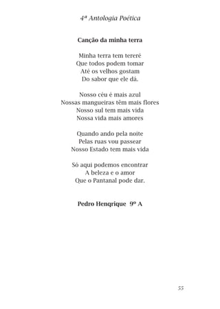 Canção da minha terra
Minha terra tem tereré
Que todos podem tomar
Até os velhos gostam
Do sabor que ele dá.
Nosso céu é mais azul
Nossas mangueiras têm mais flores
Nosso sul tem mais vida
Nossa vida mais amores
Quando ando pela noite
Pelas ruas vou passear
Nosso Estado tem mais vida
Só aqui podemos encontrar
A beleza e o amor
Que o Pantanal pode dar.
Pedro Henqrique 9º A
4ª Antologia Poética
55
 