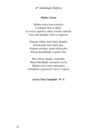 Minha Terra
Minha terra tem estrelas
E sempre fico a olhar.
Às vezes aparece uma estrela cadente
Faço um pedido e fico a esperar.
Nossas vidas, tem mais alegria.
Nosso país tem mais paz.
Nossas escolas, mais educação.
Nossa humildade a gente faz.
Em cantar alegre, sorrindo,
Mais felicidade encontro eu lá
Minha terra tem esperança
Acreditar é possível: Você é capaz!
Lucas Dias Sampaio 9º A
4ª Antologia Poética
56
 