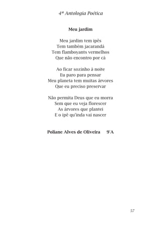 Meu jardim
Meu jardim tem ipês
Tem também jacarandá
Tem flamboyants vermelhos
Que não encontro por cá
Ao ficar sozinho à noite
Eu paro para pensar
Meu planeta tem muitas árvores
Que eu preciso preservar
Não permita Deus que eu morra
Sem que eu veja florescer
As árvores que plantei
E o ipê qu'inda vai nascer
Poliane Alves de Oliveira 9°A
4ª Antologia Poética
57
 