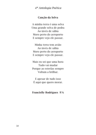Canção da Selva
A minha terra é uma selva
Uma grande selva de pedra
Ao invés de sábia
Moro perto do aeroporto
E sempre vejo ele passar.
Minha terra tem avião
Ao invés de sábia
Moro perto do aeroporto
E sempre vejo ele passar.
Mais eu sei que uma hora
Tudo vai mudar
Porque as estrelas sempre
Voltam a brilhar.
E apesar de tudo isso
É aqui que quero morar.
Francielly Rodrigues 9°A
4ª Antologia Poética
58
 