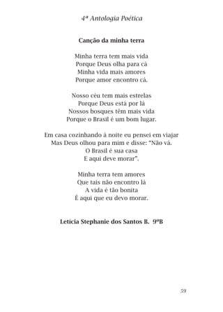 Canção da minha terra
Minha terra tem mais vida
Porque Deus olha para cá
Minha vida mais amores
Porque amor encontro cá.
Nosso céu tem mais estrelas
Porque Deus está por lá
Nossos bosques têm mais vida
Porque o Brasil é um bom lugar.
Em casa cozinhando à noite eu pensei em viajar
Mas Deus olhou para mim e disse: “Não vá.
O Brasil é sua casa
E aqui deve morar”.
Minha terra tem amores
Que tais não encontro lá
A vida é tão bonita
É aqui que eu devo morar.
Letícia Stephanie dos Santos B. 9ºB
4ª Antologia Poética
59
 