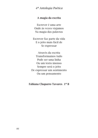 A magia da escrita
Escrever é uma arte
Onde às vezes viajamos
Na magia das palavras
Escrever faz parte da vida
E o jeito mais fácil de
Se expressar
Através da escrita
Transformamos tudo
Pode ser uma linha
Ou um texto imenso
Sempre será o jeito
De expressar um sentimento
Ou um pensamento
Fabiana Chaparro Tavares 1º B
4ª Antologia Poética
06
 