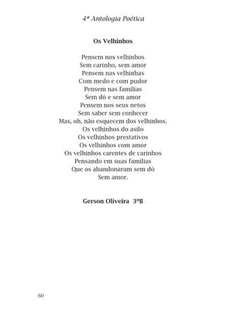 Os Velhinhos
Pensem nos velhinhos
Sem carinho, sem amor
Pensem nas velhinhas
Com medo e com pudor
Pensem nas famílias
Sem dó e sem amor
Pensem nos seus netos
Sem saber sem conhecer
Mas, oh, não esquecem dos velhinhos.
Os velhinhos do asilo
Os velhinhos prestativos
Os velhinhos com amor
Os velhinhos carentes de carinhos
Pensando em suas famílias
Que os abandonaram sem dó
Sem amor.
Gerson Oliveira 3ºB
4ª Antologia Poética
60
 