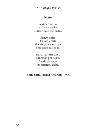 Morte
A vida é assim
Às vezes acaba
Muitas vezes por nada...
Sim, é assim
Talvez à toda
Por simples vingança
Uma coisa tão boba!
Talvez por descuido
Ou então por acaso
A vida do nada,
De repente, acaba.
Maria Clara Rockel Amarilho 9º A
4ª Antologia Poética
62
 