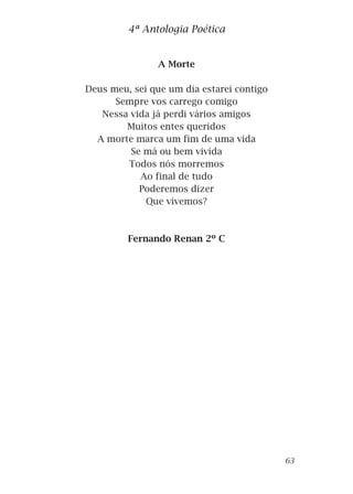 A Morte
Deus meu, sei que um dia estarei contigo
Sempre vos carrego comigo
Nessa vida já perdi vários amigos
Muitos entes queridos
A morte marca um fim de uma vida
Se má ou bem vivida
Todos nós morremos
Ao final de tudo
Poderemos dizer
Que vivemos?
Fernando Renan 2º C
4ª Antologia Poética
63
 