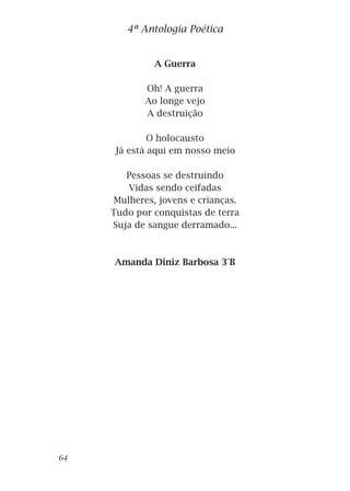 A Guerra
Oh! A guerra
Ao longe vejo
A destruição
O holocausto
Já está aqui em nosso meio
Pessoas se destruindo
Vidas sendo ceifadas
Mulheres, jovens e crianças.
Tudo por conquistas de terra
Suja de sangue derramado...
Amanda Diniz Barbosa 3°B
4ª Antologia Poética
64
 