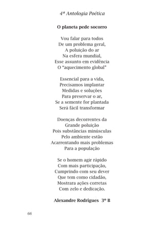 O planeta pede socorro
Vou falar para todos
De um problema geral,
A poluição do ar
Na esfera mundial,
Esse assunto em evidência
O “aquecimento global”
Essencial para a vida,
Precisamos implantar
Medidas e soluções
Para preservar o ar,
Se a semente for plantada
Será fácil transformar
Doenças decorrentes da
Grande poluição
Pois substâncias minúsculas
Pelo ambiente estão
Acarrentando mais problemas
Para a população
Se o homem agir rápido
Com mais participação,
Cumprindo com seu dever
Que tem como cidadão,
Mostrara ações corretas
Com zelo e dedicação.
Alexandre Rodrigues 3º B
4ª Antologia Poética
66
 
