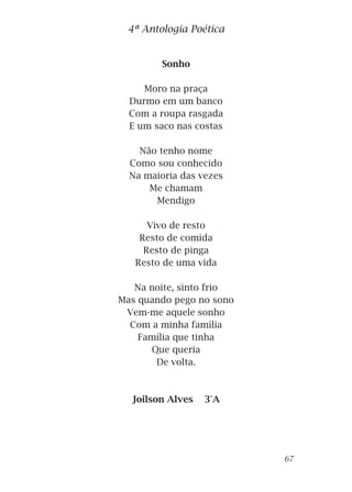 Sonho
Moro na praça
Durmo em um banco
Com a roupa rasgada
E um saco nas costas
Não tenho nome
Como sou conhecido
Na maioria das vezes
Me chamam
Mendigo
Vivo de resto
Resto de comida
Resto de pinga
Resto de uma vida
Na noite, sinto frio
Mas quando pego no sono
Vem-me aquele sonho
Com a minha família
Família que tinha
Que queria
De volta.
Joilson Alves 3°A
4ª Antologia Poética
67
 