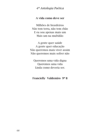 A vida como deve ser
Milhões de brasileiros
Não tem terra, não tem chão
E eu sou apenas mais um
Mais um na multidão
A gente quer saúde
A gente quer educação
Não queremos mais viver assim
Não queremos mais sofrer não
Queremos uma vida digna
Queremos uma vida
Linda como deveria ser.
Francielly Valdemiro 9º B
4ª Antologia Poética
68
 