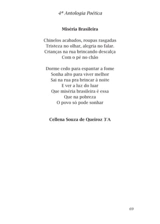 Miséria Brasileira
Chinelos acabados, roupas rasgadas
Tristeza no olhar, alegria no falar.
Crianças na rua brincando descalça
Com o pé no chão
Dorme cedo para espantar a fome
Sonha alto para viver melhor
Sai na rua pra brincar à noite
E ver a luz do luar
Que miséria brasileira é essa
Que na pobreza
O povo só pode sonhar
Cellena Souza de Queiroz 3°A
4ª Antologia Poética
69
 