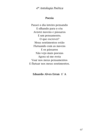 Poesia
Passei o dia inteiro pensando
E olhando para o céu
Avistei nuvens e pássaros
E um pensamento.
O que escrever?
Meus sentimentos estão
Flutuando com as nuvens
E os pássaros
Não vejo mais poesias
Agora só me resta
Voar nos meus pensamentos
E flutuar nos meus sentimentos.
Eduardo Alves Erran 1° A
4ª Antologia Poética
07
 