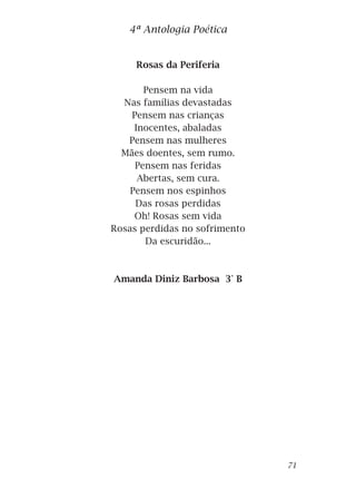 Rosas da Periferia
Pensem na vida
Nas famílias devastadas
Pensem nas crianças
Inocentes, abaladas
Pensem nas mulheres
Mães doentes, sem rumo.
Pensem nas feridas
Abertas, sem cura.
Pensem nos espinhos
Das rosas perdidas
Oh! Rosas sem vida
Rosas perdidas no sofrimento
Da escuridão...
Amanda Diniz Barbosa 3° B
4ª Antologia Poética
71
 