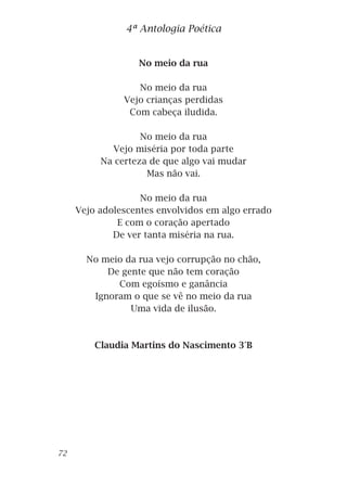 No meio da rua
No meio da rua
Vejo crianças perdidas
Com cabeça iludida.
No meio da rua
Vejo miséria por toda parte
Na certeza de que algo vai mudar
Mas não vai.
No meio da rua
Vejo adolescentes envolvidos em algo errado
E com o coração apertado
De ver tanta miséria na rua.
No meio da rua vejo corrupção no chão,
De gente que não tem coração
Com egoísmo e ganância
Ignoram o que se vê no meio da rua
Uma vida de ilusão.
Claudia Martins do Nascimento 3°B
4ª Antologia Poética
72
 