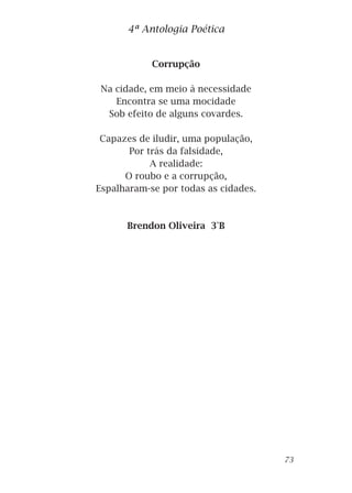 Corrupção
Na cidade, em meio à necessidade
Encontra se uma mocidade
Sob efeito de alguns covardes.
Capazes de iludir, uma população,
Por trás da falsidade,
A realidade:
O roubo e a corrupção,
Espalharam-se por todas as cidades.
Brendon Oliveira 3°B
4ª Antologia Poética
73
 