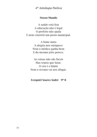Nosso Mundo
A saúde está feia
A educação não é legal
O prefeito não ajuda
E nem constrói um posto municipal.
A fome mata
A alegria nos enriquece
Nem o médico ganha bem
E do mesmo jeito perece.
As coisas não são fáceis
Mas temos que lutar.
O céu é o limite
Nem o oceano vai nos afogar.
Ezequiel Soares Sodré 9º B
4ª Antologia Poética
74
 