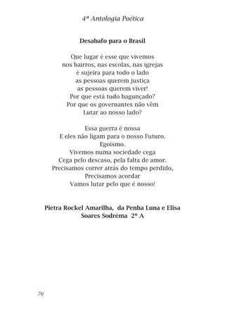 Desabafo para o Brasil
Que lugar é esse que vivemos
nos bairros, nas escolas, nas igrejas
é sujeira para todo o lado
as pessoas querem justiça
as pessoas querem viver!
Por que está tudo bagunçado?
Por que os governantes não vêm
Lutar ao nosso lado?
Essa guerra é nossa
E eles não ligam para o nosso Futuro.
Egoísmo.
Vivemos numa sociedade cega
Cega pelo descaso, pela falta de amor.
Precisamos correr atrás do tempo perdido,
Precisamos acordar
Vamos lutar pelo que é nosso!
Pietra Rockel Amarilha, da Penha Luna e Elisa
Soares Sodréma 2º A
4ª Antologia Poética
76
 