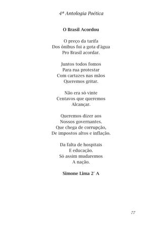 O Brasil Acordou
O preço da tarifa
Dos ônibus foi a gota d'água
Pro Brasil acordar.
Juntos todos fomos
Para rua protestar
Com cartazes nas mãos
Queremos gritar.
Não era só vinte
Centavos que queremos
Alcançar.
Queremos dizer aos
Nossos governantes.
Que chega de corrupção,
De impostos altos e inflação.
Da falta de hospitais
E educação.
Só assim mudaremos
A nação.
Simone Lima 2° A
4ª Antologia Poética
77
 