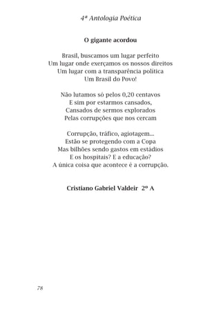 O gigante acordou
Brasil, buscamos um lugar perfeito
Um lugar onde exerçamos os nossos direitos
Um lugar com a transparência política
Um Brasil do Povo!
Não lutamos só pelos 0,20 centavos
E sim por estarmos cansados,
Cansados de sermos explorados
Pelas corrupções que nos cercam
Corrupção, tráfico, agiotagem...
Estão se protegendo com a Copa
Mas bilhões sendo gastos em estádios
E os hospitais? E a educação?
A única coisa que acontece é a corrupção.
Cristiano Gabriel Valdeir 2º A
4ª Antologia Poética
78
 