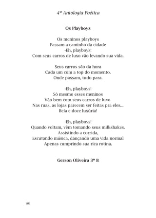 Os Playboys
Os meninos playboys
Passam a caminho da cidade
-Eh, playboys!
Com seus carros de luxo vão levando sua vida.
Seus carros são da hora
Cada um com a top do momento.
Onde passam, tudo para.
-Eh, playboys!
Só mesmo esses meninos
Vão bem com seus carros de luxo.
Nas ruas, as lojas parecem ser feitas pra eles...
Bela e doce luxúria!
-Eh, playboys!
Quando voltam, vêm tomando seus milkshakes.
Assistindo a corrida,
Escutando música, dançando uma vida normal
Apenas cumprindo sua rica rotina.
Gerson Oliveira 3º B
4ª Antologia Poética
80
 