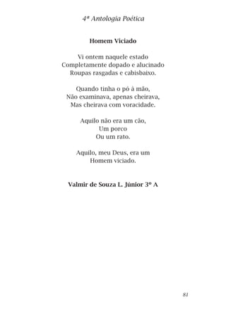Homem Viciado
Vi ontem naquele estado
Completamente dopado e alucinado
Roupas rasgadas e cabisbaixo.
Quando tinha o pó à mão,
Não examinava, apenas cheirava,
Mas cheirava com voracidade.
Aquilo não era um cão,
Um porco
Ou um rato.
Aquilo, meu Deus, era um
Homem viciado.
Valmir de Souza L. Júnior 3º A
4ª Antologia Poética
81
 