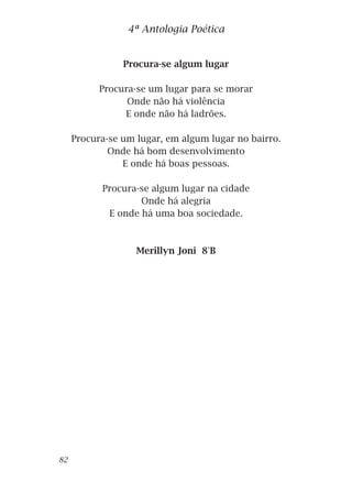Procura-se algum lugar
Procura-se um lugar para se morar
Onde não há violência
E onde não há ladrões.
Procura-se um lugar, em algum lugar no bairro.
Onde há bom desenvolvimento
E onde há boas pessoas.
Procura-se algum lugar na cidade
Onde há alegria
E onde há uma boa sociedade.
Merillyn Joni 8°B
4ª Antologia Poética
82
 