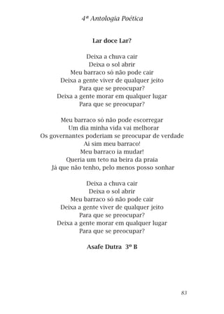 Lar doce Lar?
Deixa a chuva cair
Deixa o sol abrir
Meu barraco só não pode cair
Deixa a gente viver de qualquer jeito
Para que se preocupar?
Deixa a gente morar em qualquer lugar
Para que se preocupar?
Meu barraco só não pode escorregar
Um dia minha vida vai melhorar
Os governantes poderiam se preocupar de verdade
Ai sim meu barraco!
Meu barraco ia mudar!
Queria um teto na beira da praia
Já que não tenho, pelo menos posso sonhar
Deixa a chuva cair
Deixa o sol abrir
Meu barraco só não pode cair
Deixa a gente viver de qualquer jeito
Para que se preocupar?
Deixa a gente morar em qualquer lugar
Para que se preocupar?
Asafe Dutra 3º B
4ª Antologia Poética
83
 