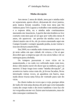 Minha decepção
Aos meus 2 anos de idade, meu pai e minha mãe
se separaram, quero dizer, deixaram de viver juntos,
pois nunca foram casados. Com isso meu pai foi
embora para Três Lagoas a trabalho com minha prima
e o esposo dela, eu e minha mãe continuamos
morando em Anastácio. A partir daí não lembro se tive
contato com meu pai só sei que por volta dos meus 8
anos, ele apareceu no portão da minha casa e eu
chorei muito em vê-lo, ele já estava morando aqui em
Campo Grande e sempre quando podia, ia me visitar e
isso me deixava muito feliz.
Em 2009, eu e minha mãe viemos morar aqui e eu
já nem sabia em que cidade ele estava, e foi aí que
descobri que a empresa que ele era sócio faliu e ele se
entregou para a bebida.
Os tempos passaram e esse vício só ia
aumentando, e eu cada vez sofrendo mais com isso,
doía e dói muito ouvir ele dizer que ia embora, que vai
morrer. E hoje trago isso como “minha decepção'', já
aconteceu tanta coisa com ele, já levou facadas, ficou
internado várias vezes, já apanhou em bares, mas
nada disso trazia uma força de vontade para sair do
vício.
Eu choro todas às vezes que o vejo, porque além
de tudo ele tem uma doença de pele que está tomando
conta do corpo todo e do rosto também e isso faz ele
ter vergonha em me ver. Existe um tratamento, mas ele
não consegue continuá-lo.
4ª Antologia Poética
84
 