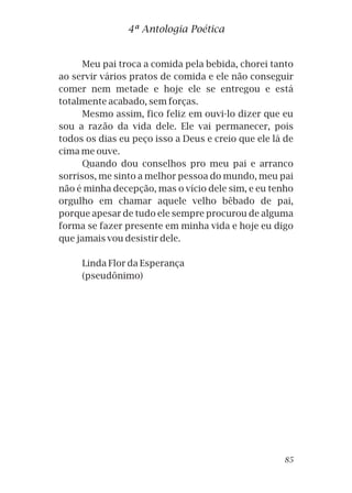 4ª Antologia Poética
Meu pai troca a comida pela bebida, chorei tanto
ao servir vários pratos de comida e ele não conseguir
comer nem metade e hoje ele se entregou e está
totalmente acabado, sem forças.
Mesmo assim, fico feliz em ouvi-lo dizer que eu
sou a razão da vida dele. Ele vai permanecer, pois
todos os dias eu peço isso a Deus e creio que ele lá de
cima me ouve.
Quando dou conselhos pro meu pai e arranco
sorrisos, me sinto a melhor pessoa do mundo, meu pai
não é minha decepção, mas o vício dele sim, e eu tenho
orgulho em chamar aquele velho bêbado de pai,
porque apesar de tudo ele sempre procurou de alguma
forma se fazer presente em minha vida e hoje eu digo
que jamais vou desistir dele.
Linda Flor da Esperança
(pseudônimo)
85
 