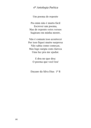 Um poema de repente
Pra mim não é muito fácil
Escrever um poema,
Mas de repente estes versos
Sugiram em minha mente.
Não é comum isso acontecer
Por isso fiquei muito surpresa
Não sabia como começar,
Mas logo surgiu com clareza
Uma luz pra me ajudar.
E deu no que deu:
O poema que você leu!
Dayane da Silva Dias 1º B
4ª Antologia Poética
86
 