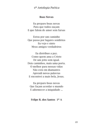 Boas Novas
Eu preparo boas novas
Para que todos ouçam
E que falem de amor sem farsas
Estou por um caminho
Que passa por lugares sombrios
Eu vejo e sinto
Meus amigos verdadeiros
Eu distribuo a paz.
Como quem ama a Cristo
De um jeito sem igual.
Dois caminhos, mais uma porta.
O melhor para nossas vidas
Não está em diamantes
Aprendi novas palavras
E encontrei a mais bela, Jesus.
Eu preparo boas novas
Que façam acordar o mundo
E adormecer a iniquidade ...
Felipe R. dos Santos 1º A
4ª Antologia Poética
09
 
