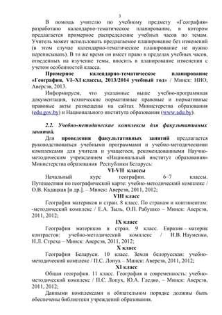 В помощь учителю по учебному предмету «География»
разработано календарно-тематическое планирование, в котором
предлагается примерное распределение учебных часов по темам.
Учитель может использовать предлагаемое планирование без изменений
(в этом случае календарно-тематическое планирование не нужно
переписывать). В то же время он имеет право в пределах учебных часов,
отведенных на изучение темы, вносить в планирование изменения с
учетом особенностей класса.
Примерное календарно-тематическое планирование
«География, VI–XI классы, 2013/2014 учебный год» / Минск: НИО,
Аверсэв, 2013.
Информируем, что указанные выше учебно-программная
документация, технические нормативные правовые и нормативные
правовые акты размещены на сайтах Министерства образования
(edu.gov.by) и Национального института образования (www.adu.by).
2.2. Учебно-методические комплексы для факультативных
занятий.
Для проведения факультативных занятий предлагается
руководствоваться учебными программами и учебно-методическими
комплексами для учителя и учащегося, рекомендованными Научно-
методическим учреждением «Национальный институт образования»
Министерства образования Республики Беларусь:
VI-VII классы
Начальный курс географии. 6–7 классы.
Путешествия по географической карте: учебно-методический комплекс /
О.В. Кадацкая [и др.]. – Минск: Аверсэв, 2011, 2012;
VIII класс
География материков и стран. 8 класс. По странам и континентам:
-методический комплекс / Е.А. Зыль, О.П. Рабушко – Минск: Аверсэв,
2011, 2012;
IX класс
География материков и стран. 9 класс. Евразия – материк
контрастов: учебно-методический комплекс / Н.В. Науменко,
Н.Л. Стреха – Минск: Аверсэв, 2011, 2012;
X класс
География Беларуси. 10 класс. Земля белорусская: учебно-
методический комплекс / П.С. Лопух – Минск: Аверсэв, 2011, 2012;
XI класс
Общая география. 11 класс. География и современность: учебно-
методический комплекс / П.С. Лопух, Ю.А. Гледко, – Минск: Аверсэв,
2011, 2012;
Данными комплексами в обязательном порядке должны быть
обеспечены библиотеки учреждений образования.
3
 
