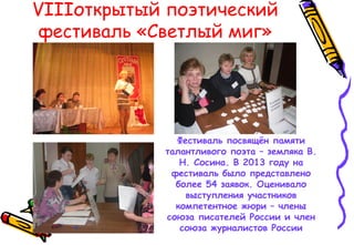VIIIоткрытый поэтический
фестиваль «Светлый миг»
Фестиваль посвящён памяти
талантливого поэта – земляка В.
Н. Сосина. В 2013 году на
фестиваль было представлено
более 54 заявок. Оценивало
выступления участников
компетентное жюри – члены
союза писателей России и член
союза журналистов России
 