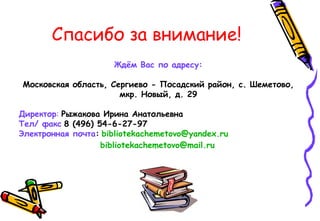 Спасибо за внимание!
Ждём Вас по адресу:
Московская область, Сергиево - Посадский район, с. Шеметово,
мкр. Новый, д. 29
Директор: Рыжакова Ирина Анатольевна
Тел/ факс 8 (496) 54-6-27-97
Электронная почта: bibliotekachemetovo@yandex.ru
bibliotekachemetovo@mail.ru
 