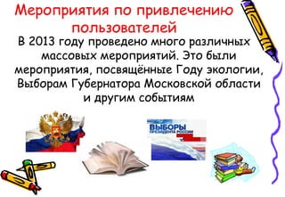 Мероприятия по привлечению
пользователей
В 2013 году проведено много различных
массовых мероприятий. Это были
мероприятия, посвящённые Году экологии,
Выборам Губернатора Московской области
и другим событиям
 