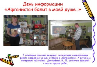 День информации
«Афганистан болит в моей душе…»
С помощью рассказа ведущих, интересных видеороликов
ребята подробнее узнали о Войне в Афганистане. А встреча с
ветераном той войны Дегтярёвым В. П. оставила большой
след в сердцах ребят
 