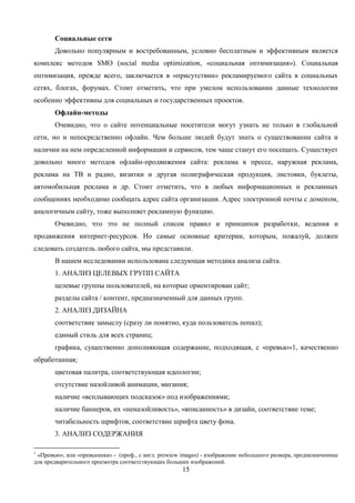 15
Социальные сети
Довольно популярным и востребованным, условно бесплатным и эффективным является
комплекс методов SMO (social media optimization, «социальная оптимизация»). Социальная
оптимизация, прежде всего, заключается в «присутствии» рекламируемого сайта в социальных
сетях, блогах, форумах. Стоит отметить, что при умелом использовании данные технологии
особенно эффективны для социальных и государственных проектов.
Офлайн-методы
Очевидно, что о сайте потенциальные посетители могут узнать не только в глобальной
сети, но и непосредственно офлайн. Чем больше людей будут знать о существовании сайта и
наличии на нем определенной информации и сервисов, тем чаще станут его посещать. Существует
довольно много методов офлайн-продвижения сайта: реклама в прессе, наружная реклама,
реклама на ТВ и радио, визитки и другая полиграфическая продукция, листовки, буклеты,
автомобильная реклама и др. Стоит отметить, что в любых информационных и рекламных
сообщениях необходимо сообщать адрес сайта организации. Адрес электронной почты с доменом,
аналогичным сайту, тоже выполняет рекламную функцию.
Очевидно, что это не полный список правил и принципов разработки, ведения и
продвижения интернет-ресурсов. Но самые основные критерии, которым, пожалуй, должен
следовать создатель любого сайта, мы представили.
В нашем исследовании использована следующая методика анализа сайта.
1. АНАЛИЗ ЦЕЛЕВЫХ ГРУПП САЙТА
целевые группы пользователей, на которые ориентирован сайт;
разделы сайта / контент, предназначенный для данных групп.
2. АНАЛИЗ ДИЗАЙНА
соответствие замыслу (сразу ли понятно, куда пользователь попал);
единый стиль для всех страниц;
графика, существенно дополняющая содержание, подходящая, с «превью»1, качественно
обработанная;
цветовая палитра, соответствующая идеологии;
отсутствие назойливой анимации, мигания;
наличие «всплывающих подсказок» под изображениями;
наличие баннеров, их «неназойливость», «вписанность» в дизайн, соответствие теме;
читабельность шрифтов, соответствие шрифта цвету фона.
3. АНАЛИЗ СОДЕРЖАНИЯ
1
«Превью», или «превьюшка» - (проф., с англ. prewiew images) - изображение небольшого размера, предназначенные
для предварительного просмотра соответствующих больших изображений.
 