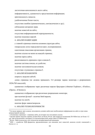 16
достаточная наполненность всего сайта;
информативность, адекватность представления информации;
оригинальность замысла;
удобочитаемые блоки текста;
отсутствие ошибок (грамматических, синтаксических и др.);
соблюдение авторских прав;
наличие новостей на сайте;
отсутствие информационной перегруженности;
наличие языковых версий.
4. АНАЛИЗ НАВИГАЦИИ
с главной страницы понятна основная структура сайта;
гиперссылки легко определяются (цвет, подчеркивание);
однотипная смысловая организация страниц;
наличие ссылки на меню на каждой странице;
наличие карты сайта;
реализованность принципа «трех кликов»2;
наличие системы поиска, ее удобство;
наличие заголовков/подзаголовков;
отсутствие «тупиковых страниц»3.
5. АНАЛИЗ ЮЗАБИЛИТИ
скорость загрузки сайта4;
длина страницы (не должна превышать 3-4 размера экрана монитора с разрешением
1024х768 пикселей);
адекватное отображение через различные версии браузеров («Internet Explorer», «Firefox»,
«Opera», «Chrome»);
адекватное отображение при различных разрешениях монитора;
при наличии флэша5 - наличие html-версии;
наличие rss-лент6;
наличие форм заявок/вопросов.
6. АНАЛИЗ ТЕХНОЛОГИЧНОСТИ
2
Согласно правилу трех кликов, пользователь должен найти всю необходимую информацию на сайте за три клика
компьютерной мышью.
3
«Тупиковые страницы» - страницы сайта, на которых нет исходящих ссылок.
4
Среднее время загрузки страниц должно быть не более 30 сек. при скорости соединения 28.8 Кбит/сек; не более 1-2
сек. при подключении к интернету по высокоскоростной линии связи (512Кбит/сек).
5
Флэш - flash-технологии, или технологии интерактивной веб-анимации.
6
RSS — семейство XML-форматов, предназначенных для описания лент новостей, анонсов статей, изменений в
блогах и т. п.
 