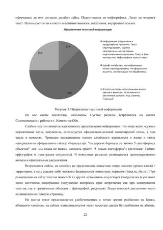 22
оформлены ли они согласно дизайну сайта. Подготовлена ли инфографика. Легко ли читается
текст. Используются ли в тексте акцентные выноски, выделения, внутренние ссылки.
Рисунок 3. Оформление текстовой информации
Не все сайты достаточно наполнены. Пустые разделы встречаются на сайтах
Солонешенского района и г. Камень-на-Оби.
Слабым местом является адекватность представления информации: это чаще всего «сухие»
нормативные акты, документы, используется официально-деловой канцелярский стиль, в том
числе в новостях. Приведем высказывание одного алтайского журналиста о языке и стиле
материалов на официальных сайтах: «Барнаул.орг. "на дорогах барнаула установят 5 светофорных
объектов". нет, мы никак не можем написать просто "5 новых светофоров"» (источник: Twitter,
орфография и пунктуация сохранены). В новостных разделах размещаются преимущественно
анонсы и официальные уведомления.
Встречаются сайты, на которых не представлена новостная лента данного органа власти /
территории, а есть ссылки либо виджеты федеральных новостных порталов (lenta.ru, rbc.ru). При
размещении на сайте текстов новостей из других источников отсутствует гиперссылка и указание
этого источника информации (нарушение авторских прав встречается как при копировании
текстов, так и графических объектов – фотографий, рисунков). Лента новостей достаточно часто
не вынесена на главную страницу.
Не всегда текст представляется удобочитаемым с точки зрения разбиения на блоки,
абзацного членения, на сайтах муниципалитетов текст зачастую дается без разбиения на абзацы.
 