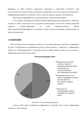 23
Например, на сайте Главного управления экономики и инвестиций Алтайского края
www.econom22.ru элементы меню не разделены интервалами и поэтому визуально «склеиваются».
Информация размещается в объемных текстах, длинных списках, трудных для восприятия.
Встречаются орфографические, пунктуационные, стилистические ошибки.
Есть ошибки с размещением наиболее важной информации (кнопок-призывов к действию),
которая не видна посетителям из-за неудобного расположения. В качестве примера приведем
страницу интернет-обращений на сайте Шелаболихинского района
(http://шелаболиха22.рф/feedback/), на которой, согласно анализу eye-tracking, целевая кнопка не
видна пользователям.
4. НАВИГАЦИЯ
Мы отследили систему навигации: имеется ли четко представленная структура у информации
на сайте, отсортирована ли информация согласно логике «разделы - подразделы - информация»,
имеется ли «позиционирование» в структуре сайта на любой странице, нужно ли для доступа к
информации делать более трех кликов.
Рисунок 4. Система навигации сайта
Только на 62% сайтов отображается информация о структуре сайта и места отображаемой
страницы в этой структуре.
 